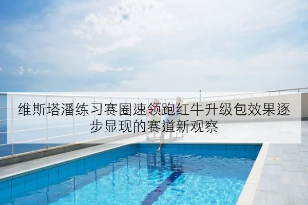 维斯塔潘练习赛圈速领跑红牛升级包效果逐步显现的赛道新观察