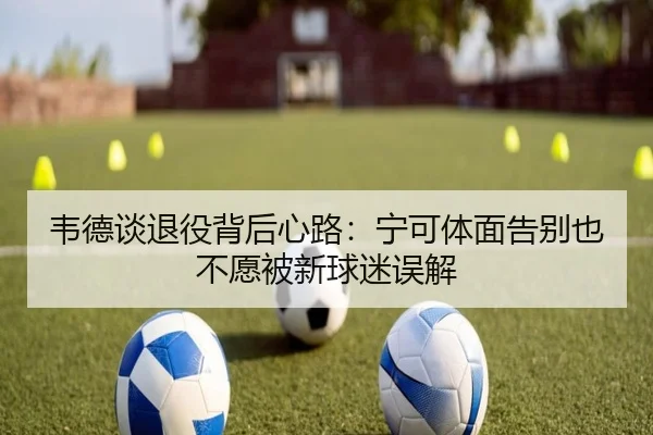 韦德谈退役背后心路：宁可体面告别也不愿被新球迷误解