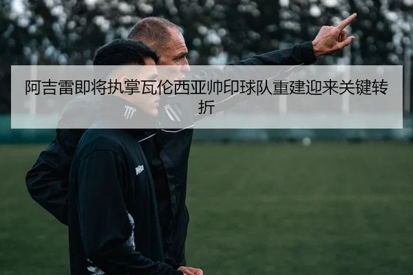 阿吉雷即将执掌瓦伦西亚帅印球队重建迎来关键转折